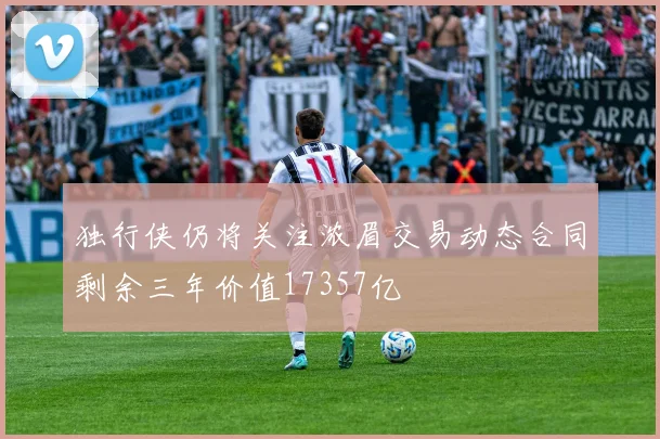 独行侠仍将关注浓眉交易动态合同剩余三年价值17357亿