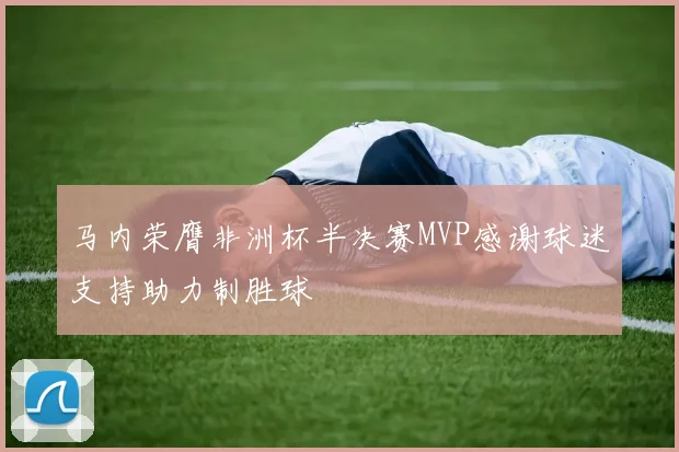 马内荣膺非洲杯半决赛MVP感谢球迷支持助力制胜球