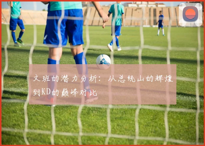 文班的潜力分析：从总统山的辉煌到KD的巅峰对比