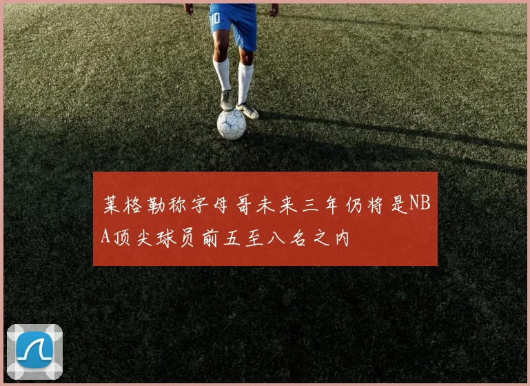 莱格勒称字母哥未来三年仍将是NBA顶尖球员前五至八名之内