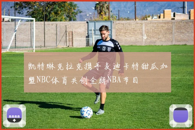 凯特琳克拉克携手麦迪卡特甜瓜加盟NBC体育共创全新NBA节目