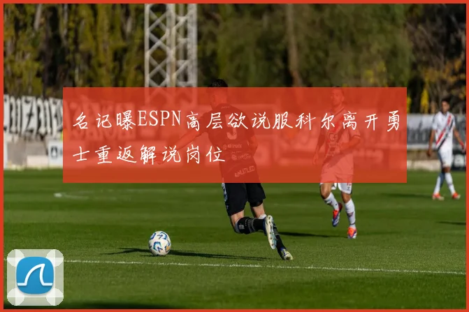名记曝ESPN高层欲说服科尔离开勇士重返解说岗位
