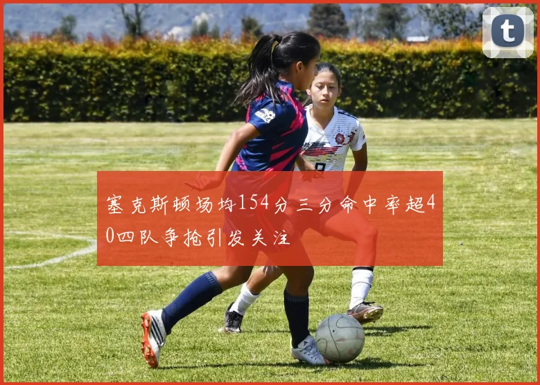 塞克斯顿场均154分三分命中率超40四队争抢引发关注