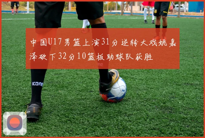 中国U17男篮上演31分逆转大戏姚嘉泽砍下32分10篮板助球队获胜