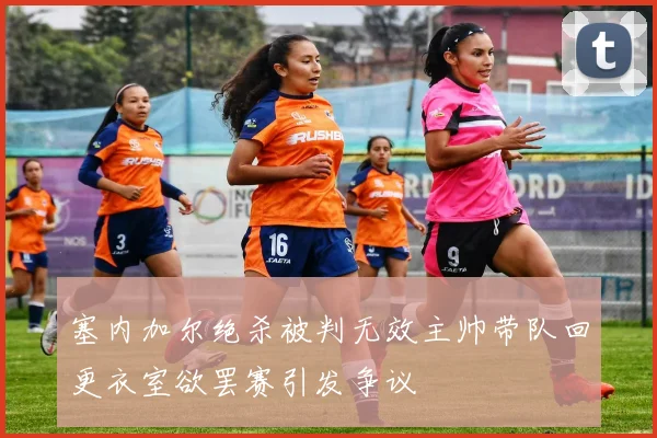 塞内加尔绝杀被判无效主帅带队回更衣室欲罢赛引发争议