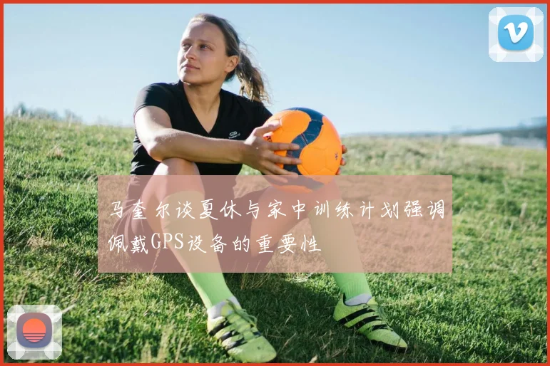 马奎尔谈夏休与家中训练计划强调佩戴GPS设备的重要性