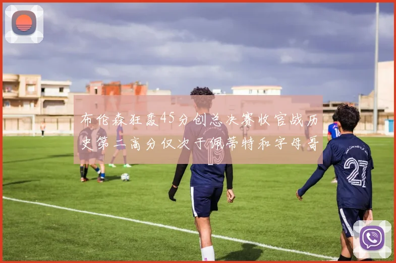 布伦森狂轰45分创总决赛收官战历史第二高分仅次于佩蒂特和字母哥