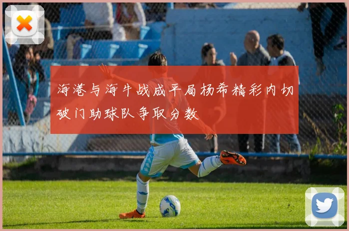 海港与海牛战成平局杨希精彩内切破门助球队争取分数