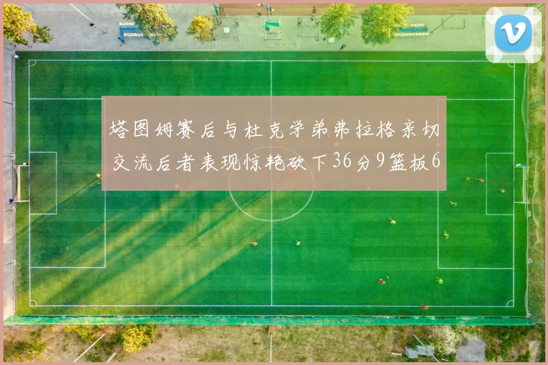 塔图姆赛后与杜克学弟弗拉格亲切交流后者表现惊艳砍下36分9篮板6助攻