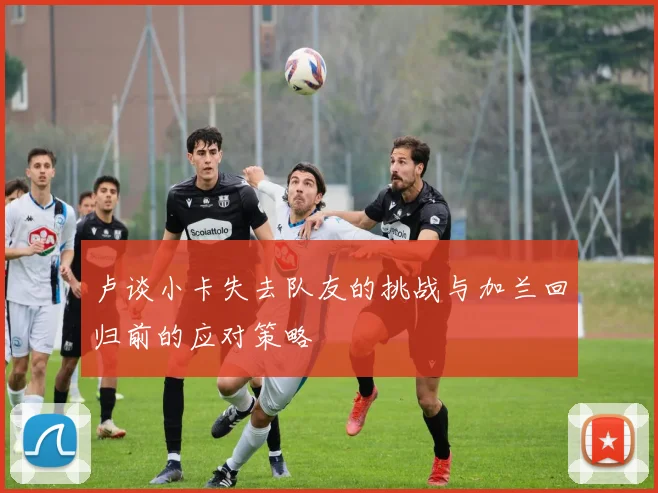 卢谈小卡失去队友的挑战与加兰回归前的应对策略