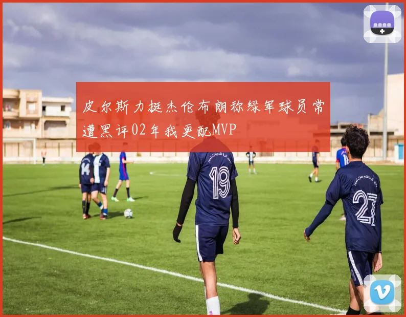 皮尔斯力挺杰伦布朗称绿军球员常遭黑评02年我更配MVP