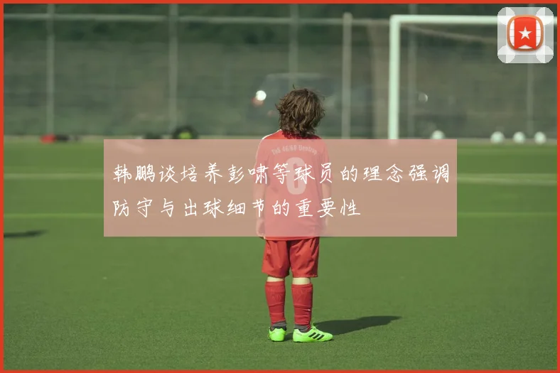 韩鹏谈培养彭啸等球员的理念强调防守与出球细节的重要性