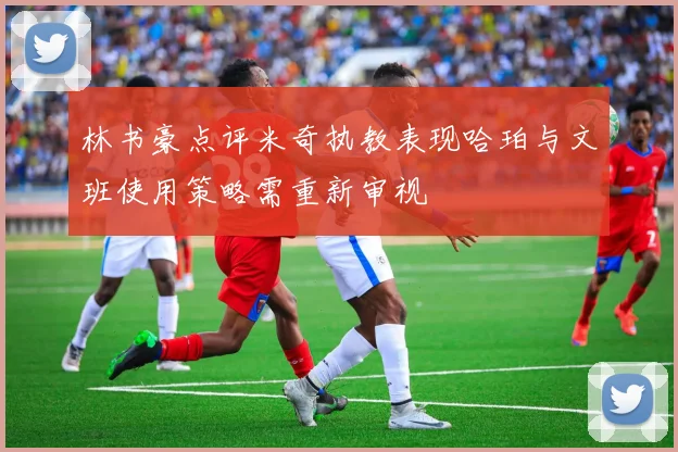 林书豪点评米奇执教表现哈珀与文班使用策略需重新审视