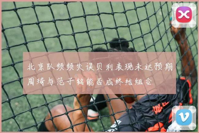 北京队频频失误贝利表现未达预期周琦与范子铭能否成终结组合