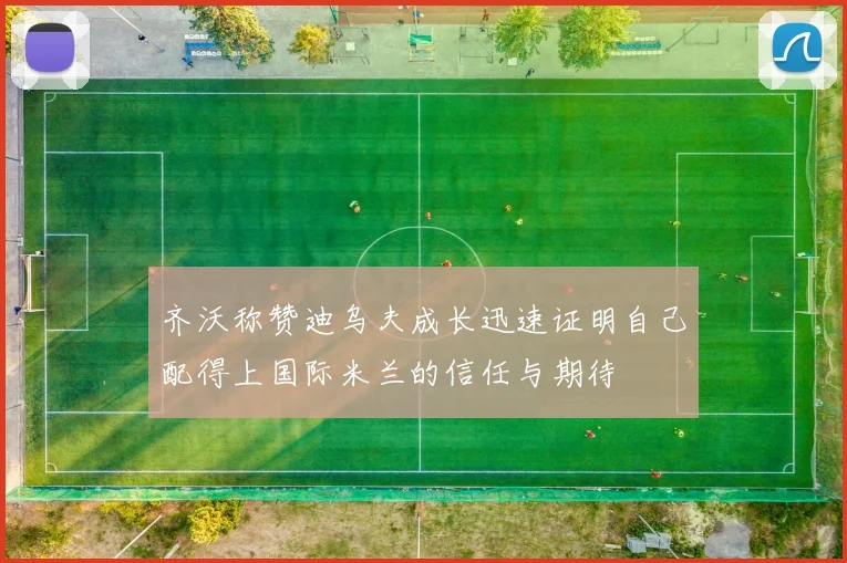 齐沃称赞迪乌夫成长迅速证明自己配得上国际米兰的信任与期待