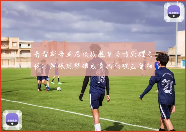 普雷斯蒂亚尼谈战胜皇马的荣耀之夜：阿根廷梦想成真我们理应晋级