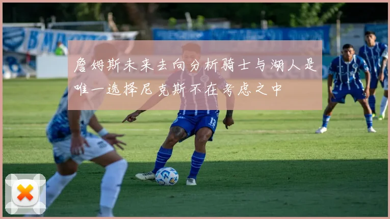 詹姆斯未来去向分析骑士与湖人是唯一选择尼克斯不在考虑之中