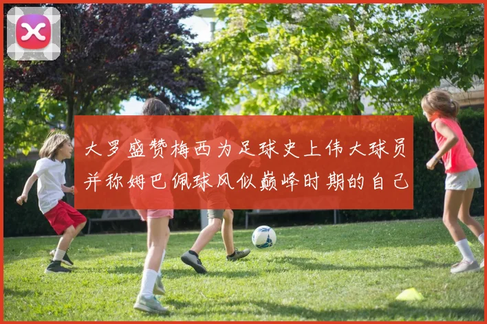 大罗盛赞梅西为足球史上伟大球员并称姆巴佩球风似巅峰时期的自己