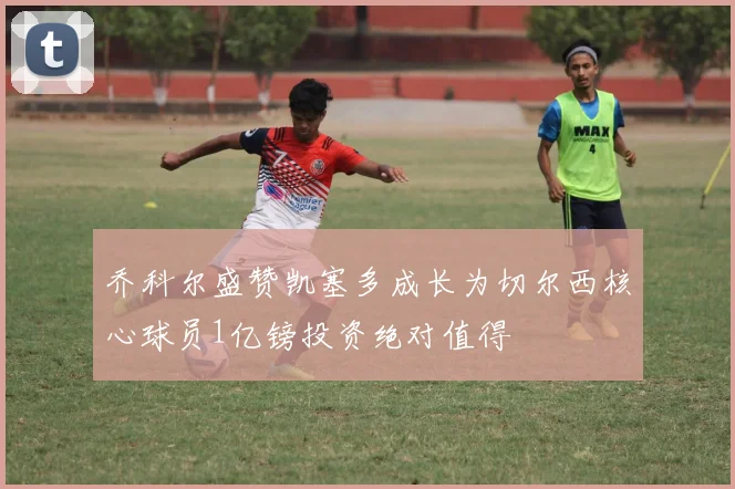 乔科尔盛赞凯塞多成长为切尔西核心球员1亿镑投资绝对值得
