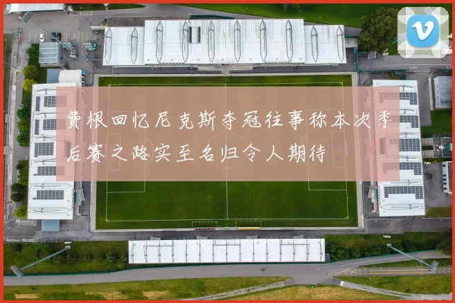 费根回忆尼克斯夺冠往事称本次季后赛之路实至名归令人期待